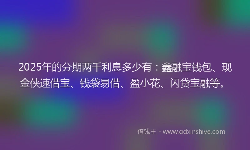 2025年的分期两千利息多少有：鑫融宝钱包、现金侠速借宝、钱袋易借、盈小花、闪贷宝融等。