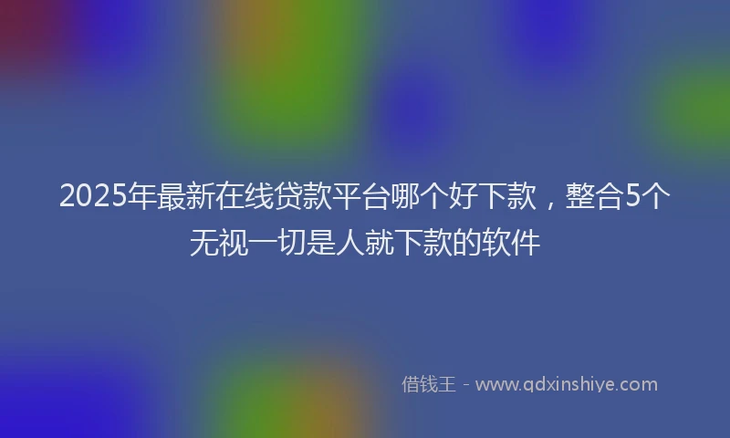 2025年最新在线贷款平台哪个好下款，整合5个无视一切是人就下款的软件
