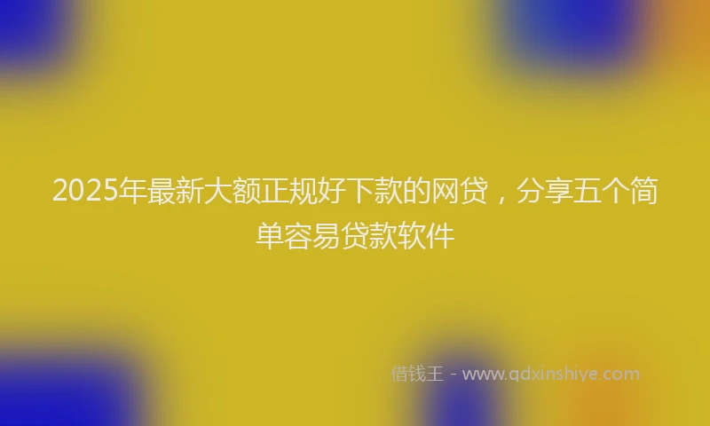 2025年最新大额正规好下款的网贷，分享五个简单容易贷款软件