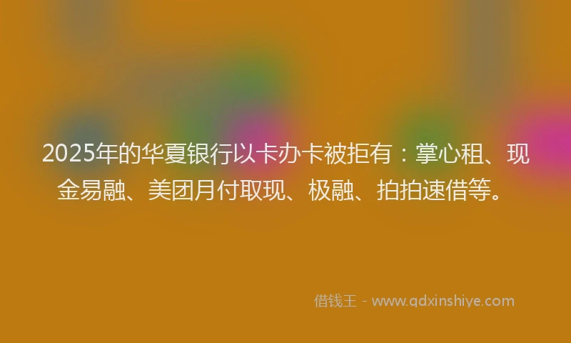 2025年的华夏银行以卡办卡被拒有：掌心租、现金易融、美团月付取现、极融、拍拍速借等。