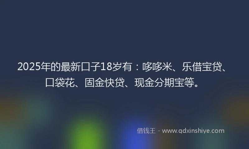 2025年的最新口子18岁有：哆哆米、乐借宝贷、口袋花、固金快贷、现金分期宝等。