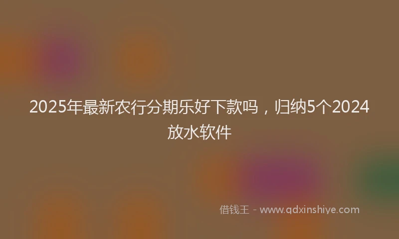 2025年最新农行分期乐好下款吗，归纳5个2024放水软件
