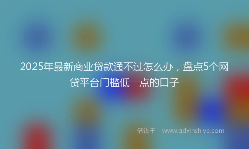 2025年最新商业贷款通不过怎么办，盘点5个网贷平台门槛低一点的口子