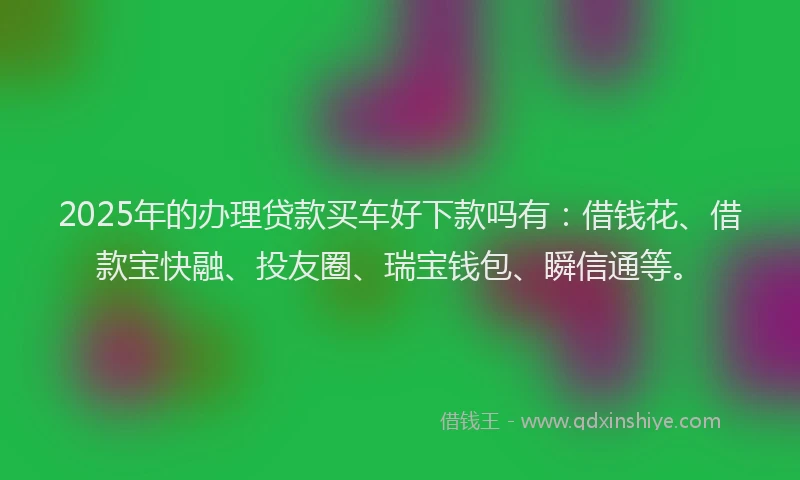 2025年的办理贷款买车好下款吗有：借钱花、借款宝快融、投友圈、瑞宝钱包、瞬信通等。