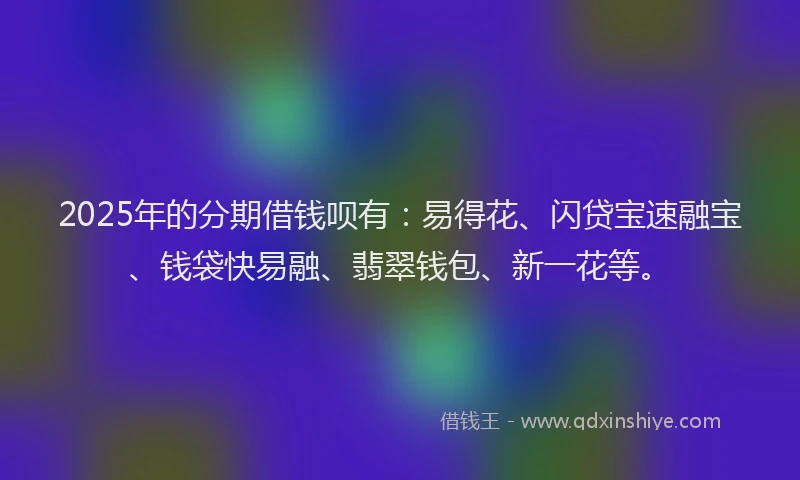 2025年的分期借钱呗有：易得花、闪贷宝速融宝、钱袋快易融、翡翠钱包、新一花等。