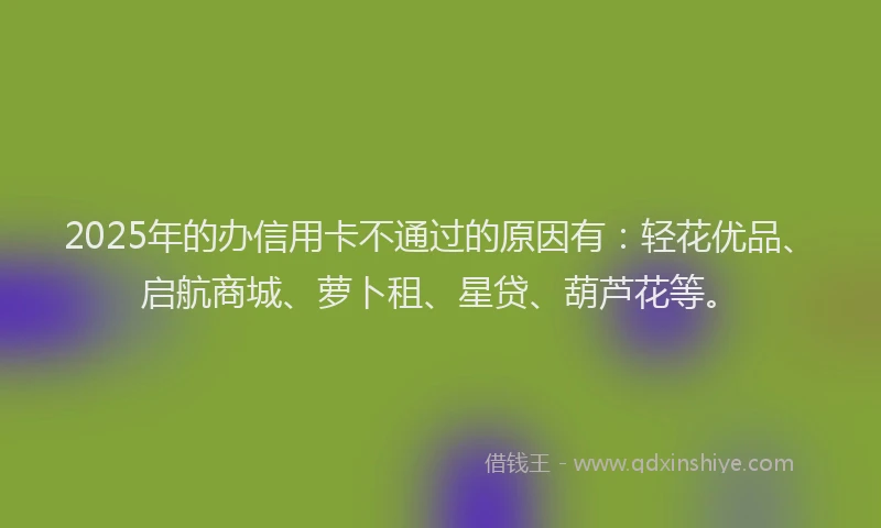 2025年的办信用卡不通过的原因有：轻花优品、启航商城、萝卜租、星贷、葫芦花等。
