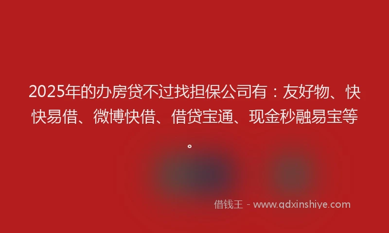 2025年的办房贷不过找担保公司有：友好物、快快易借、微博快借、借贷宝通、现金秒融易宝等。