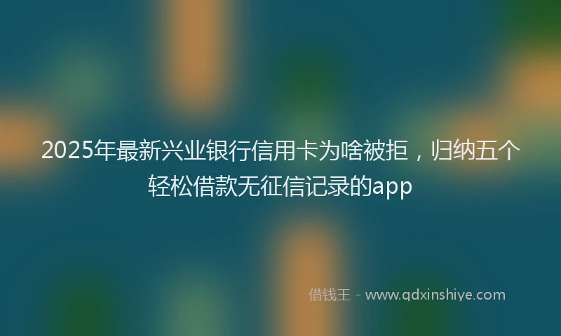 2025年最新兴业银行信用卡为啥被拒，归纳五个轻松借款无征信记录的app