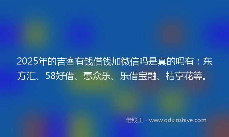 2025年的吉客有钱借钱加微信吗是真的吗有：东方汇、58好借、惠众乐、乐借宝融、桔享花等。