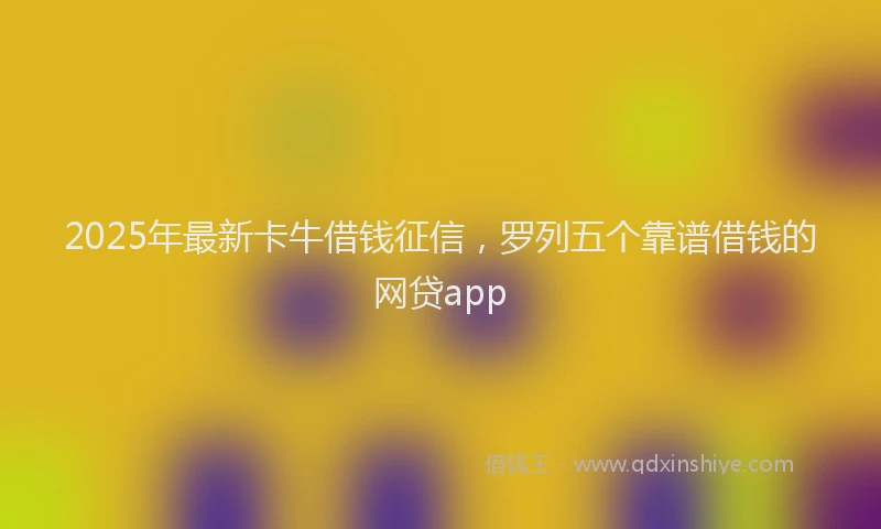 2025年最新卡牛借钱征信，罗列五个靠谱借钱的网贷app