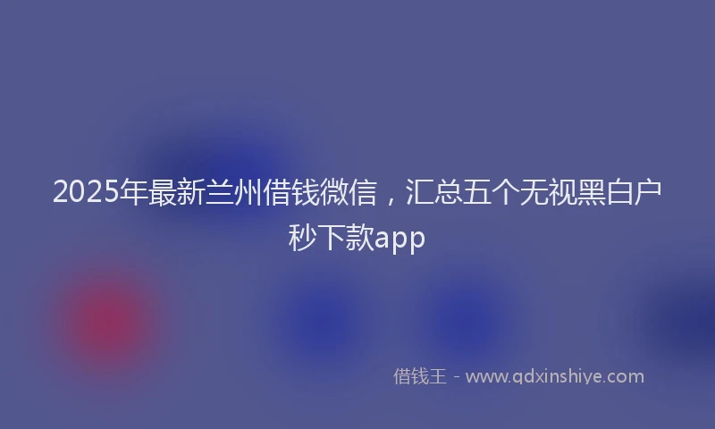 2025年最新兰州借钱微信，汇总五个无视黑白户秒下款app