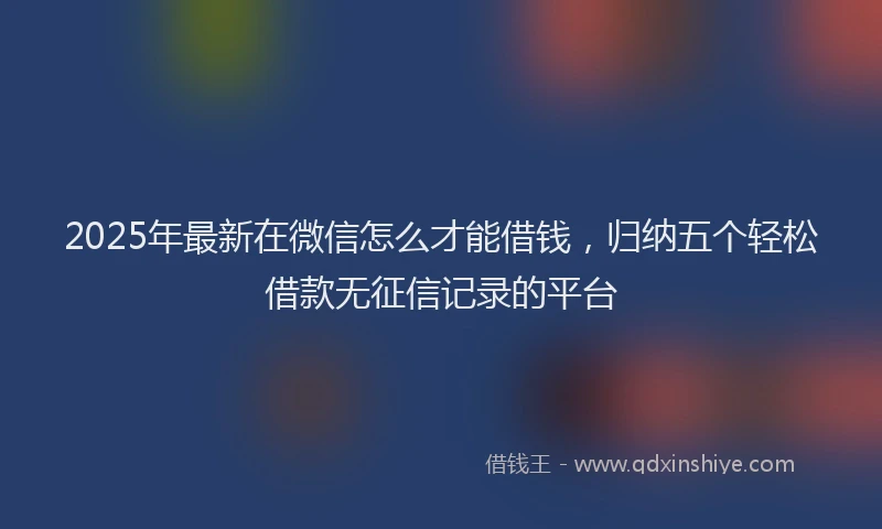 2025年最新在微信怎么才能借钱，归纳五个轻松借款无征信记录的平台