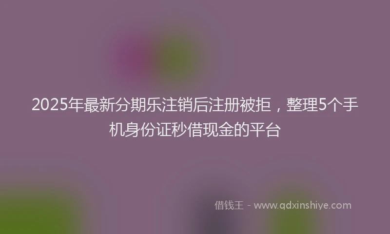 2025年最新分期乐注销后注册被拒，整理5个手机身份证秒借现金的平台