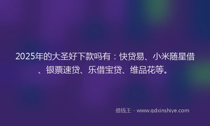 2025年的大圣好下款吗有：快贷易、小米随星借、银票速贷、乐借宝贷、维品花等。