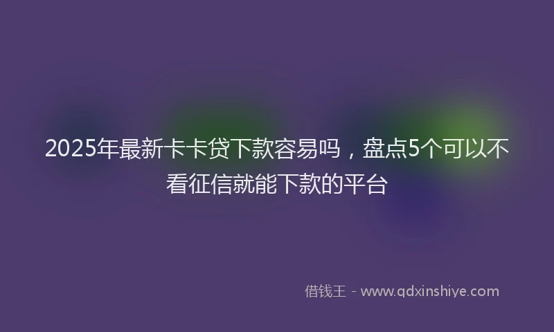 2025年最新卡卡贷下款容易吗，盘点5个可以不看征信就能下款的平台