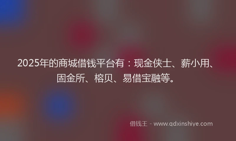 2025年的商城借钱平台有：现金侠士、薪小用、固金所、榕贝、易借宝融等。