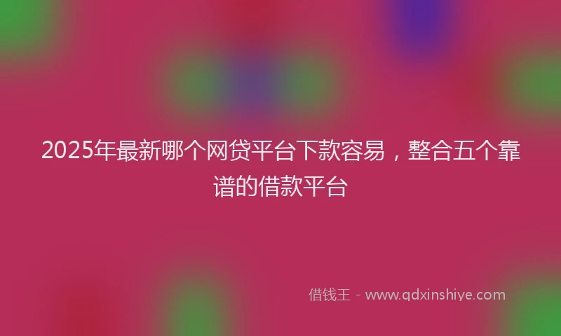 2025年最新哪个网贷平台下款容易，整合五个靠谱的借款平台