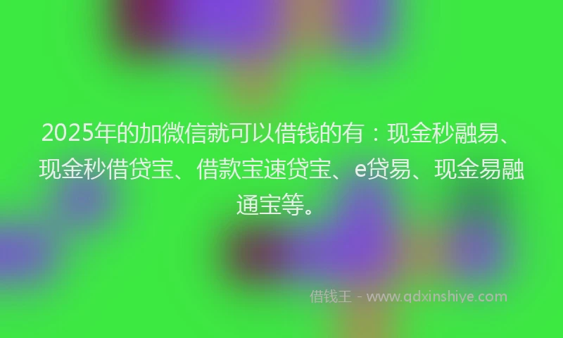 2025年的加微信就可以借钱的有：现金秒融易、现金秒借贷宝、借款宝速贷宝、e贷易、现金易融通宝等。