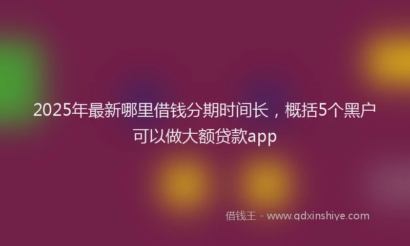 2025年最新哪里借钱分期时间长，概括5个黑户可以做大额贷款app