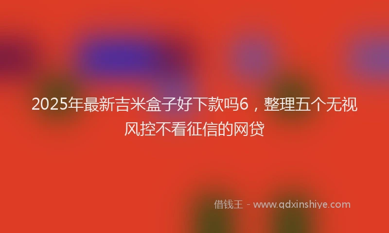 2025年最新吉米盒子好下款吗6，整理五个无视风控不看征信的网贷