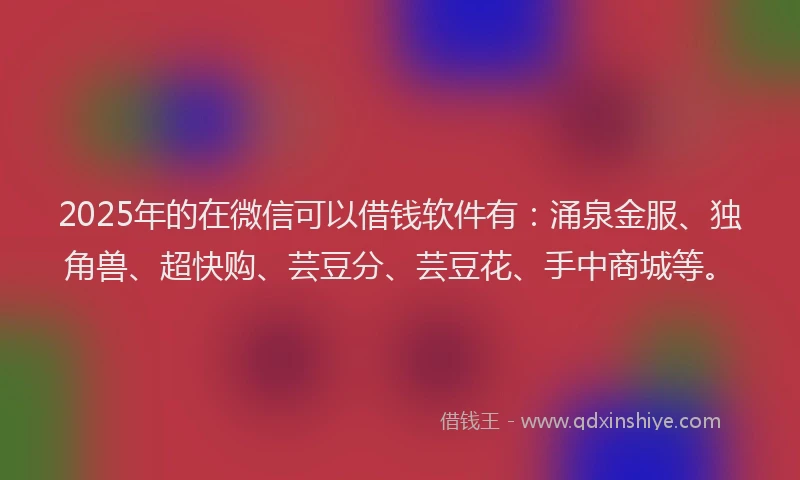 2025年的在微信可以借钱软件有：涌泉金服、独角兽、超快购、芸豆分、芸豆花、手中商城等。