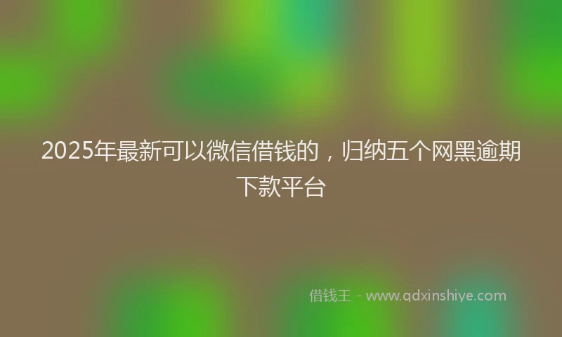 2025年最新可以微信借钱的，归纳五个网黑逾期下款平台