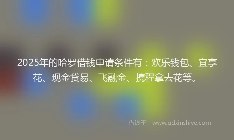 2025年的哈罗借钱申请条件有：欢乐钱包、宜享花、现金贷易、飞融金、携程拿去花等。
