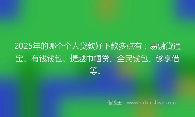 2025年的哪个个人贷款好下款多点有：易融贷通宝、有钱钱包、捷越巾帼贷、全民钱包、够享借等。