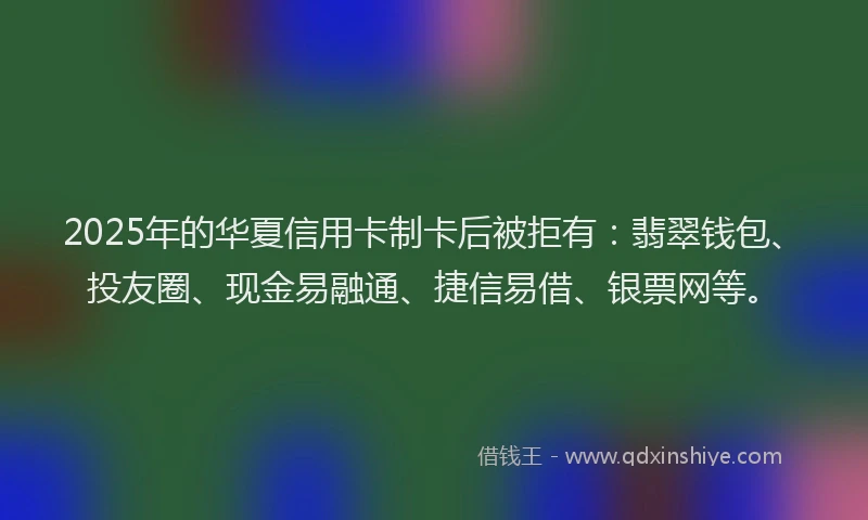 2025年的华夏信用卡制卡后被拒有：翡翠钱包、投友圈、现金易融通、捷信易借、银票网等。