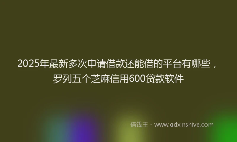 2025年最新多次申请借款还能借的平台有哪些，罗列五个芝麻信用600贷款软件