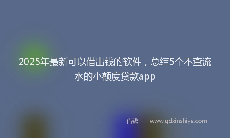 2025年最新可以借出钱的软件，总结5个不查流水的小额度贷款app