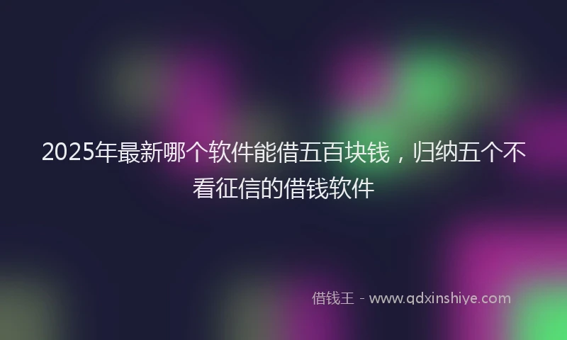2025年最新哪个软件能借五百块钱，归纳五个不看征信的借钱软件