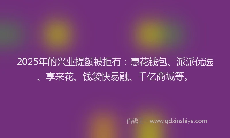 2025年的兴业提额被拒有：惠花钱包、派派优选、享来花、钱袋快易融、千亿商城等。