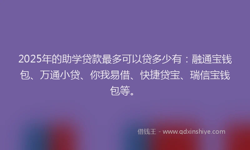 2025年的助学贷款最多可以贷多少有：融通宝钱包、万通小贷、你我易借、快捷贷宝、瑞信宝钱包等。