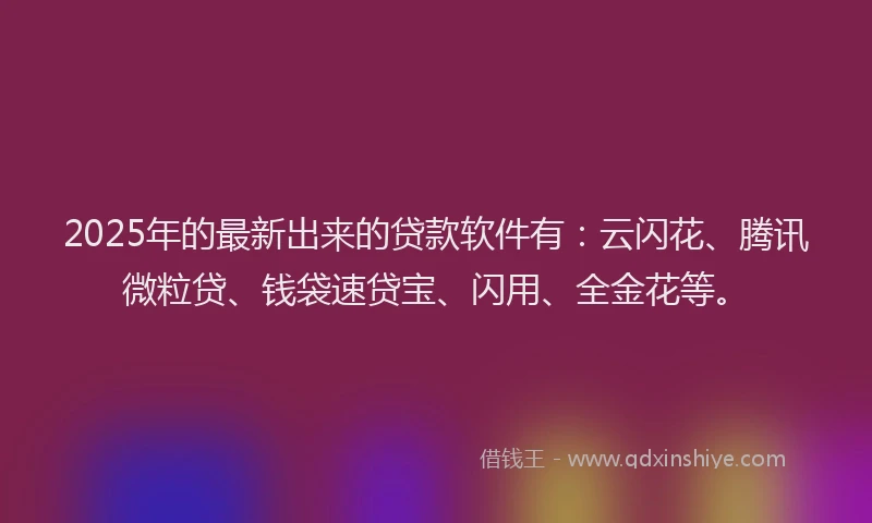 2025年的最新出来的贷款软件有：云闪花、腾讯微粒贷、钱袋速贷宝、闪用、全金花等。