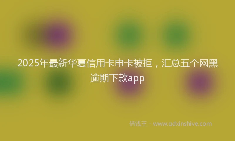 2025年最新华夏信用卡申卡被拒，汇总五个网黑逾期下款app