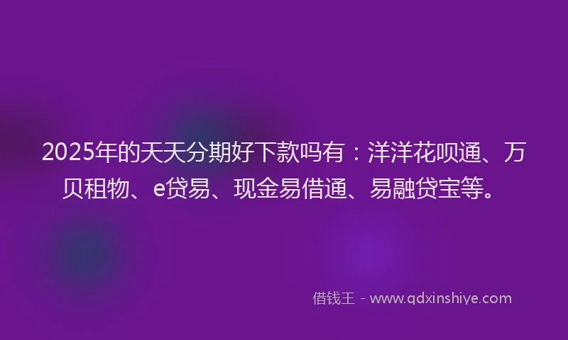 2025年的天天分期好下款吗有：洋洋花呗通、万贝租物、e贷易、现金易借通、易融贷宝等。