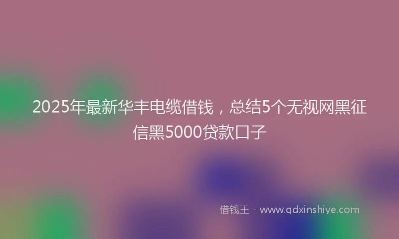 2025年最新华丰电缆借钱，总结5个无视网黑征信黑5000贷款口子