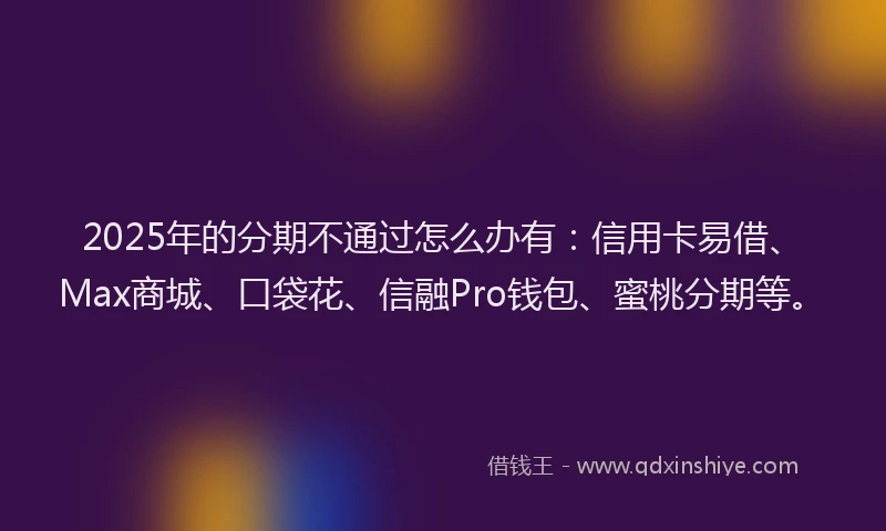 2025年的分期不通过怎么办有：信用卡易借、Max商城、口袋花、信融Pro钱包、蜜桃分期等。