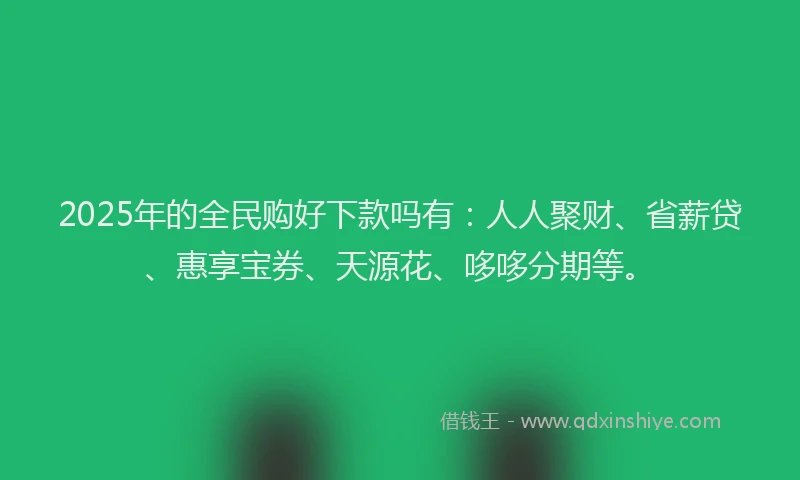 2025年的全民购好下款吗有：人人聚财、省薪贷、惠享宝券、天源花、哆哆分期等。