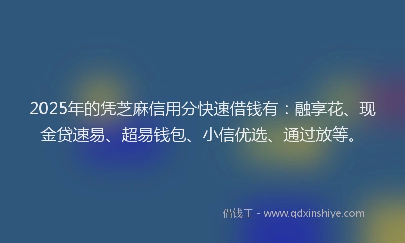 2025年的凭芝麻信用分快速借钱有：融享花、现金贷速易、超易钱包、小信优选、通过放等。