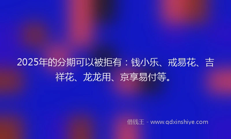 2025年的分期可以被拒有：钱小乐、戒易花、吉祥花、龙龙用、京享易付等。