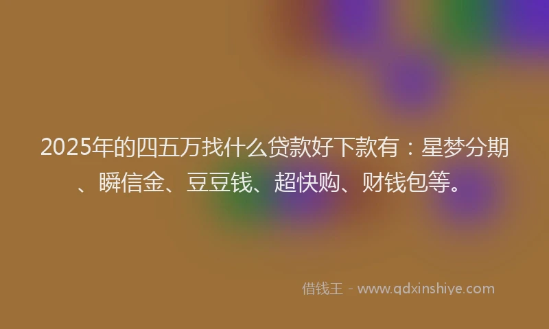 2025年的四五万找什么贷款好下款有：星梦分期、瞬信金、豆豆钱、超快购、财钱包等。