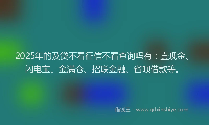 2025年的及贷不看征信不看查询吗有：壹现金、闪电宝、金满仓、招联金融、省呗借款等。