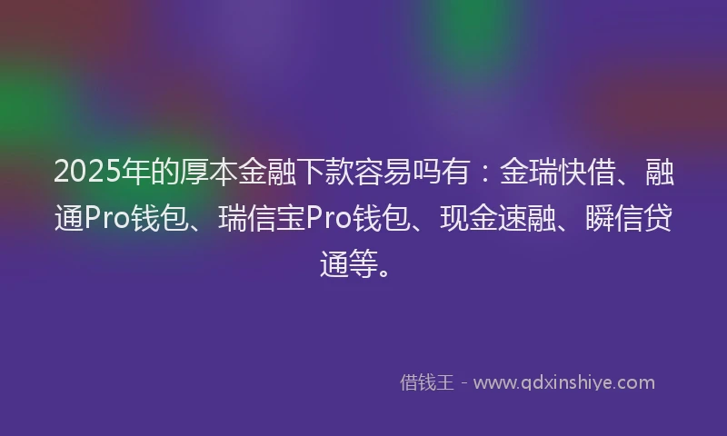 2025年的厚本金融下款容易吗有：金瑞快借、融通Pro钱包、瑞信宝Pro钱包、现金速融、瞬信贷通等。