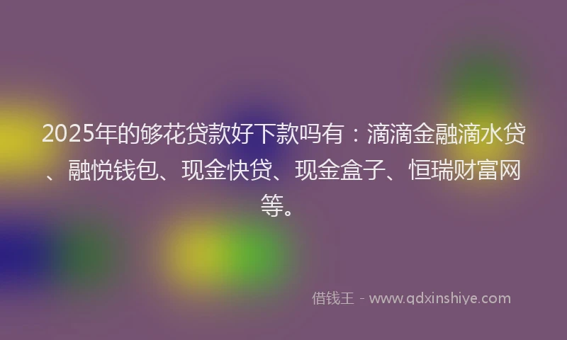 2025年的够花贷款好下款吗有：滴滴金融滴水贷、融悦钱包、现金快贷、现金盒子、恒瑞财富网等。