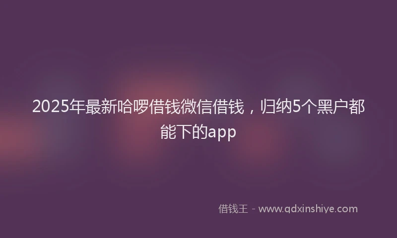 2025年最新哈啰借钱微信借钱，归纳5个黑户都能下的app