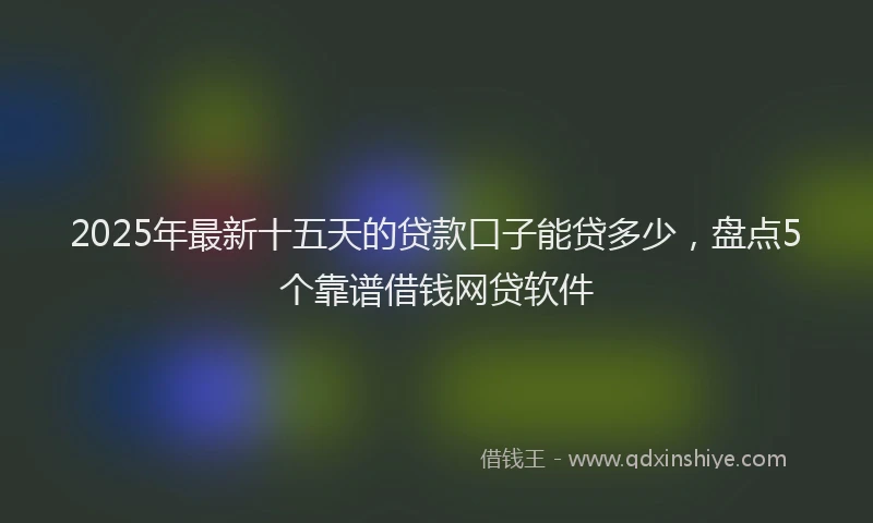 2025年最新十五天的贷款口子能贷多少，盘点5个靠谱借钱网贷软件