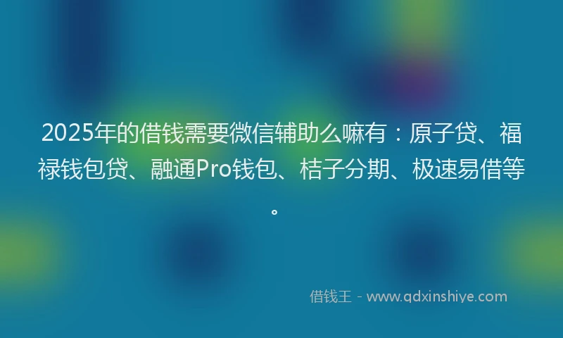 2025年的借钱需要微信辅助么嘛有：原子贷、福禄钱包贷、融通Pro钱包、桔子分期、极速易借等。