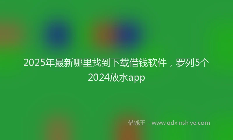 2025年最新哪里找到下载借钱软件，罗列5个2024放水app